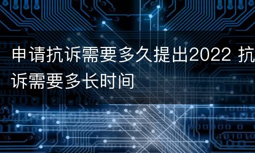 申请抗诉需要多久提出2022 抗诉需要多长时间