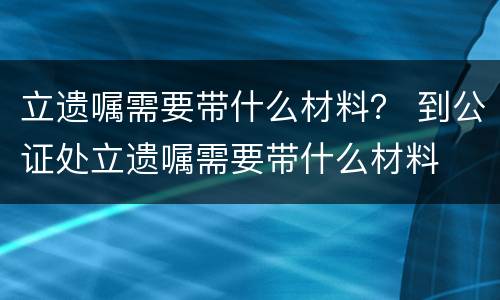 立遗嘱需要带什么材料？ 到公证处立遗嘱需要带什么材料