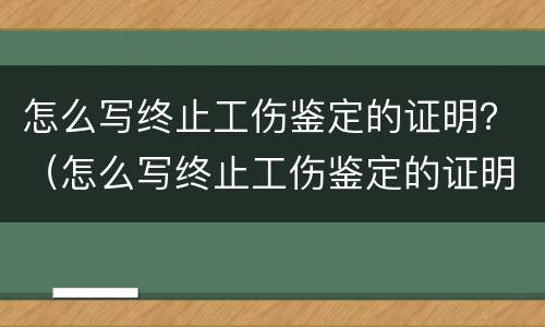 怎么写终止工伤鉴定的证明？（怎么写终止工伤鉴定的证明书）