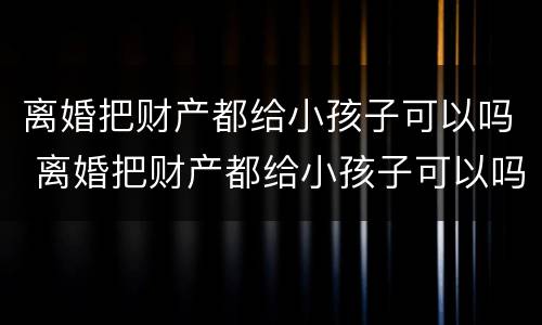 离婚把财产都给小孩子可以吗 离婚把财产都给小孩子可以吗知乎