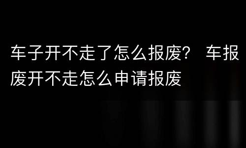 车子开不走了怎么报废？ 车报废开不走怎么申请报废