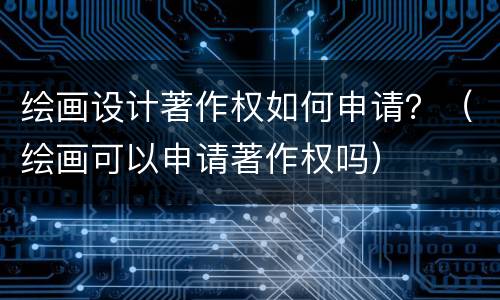 绘画设计著作权如何申请？（绘画可以申请著作权吗）
