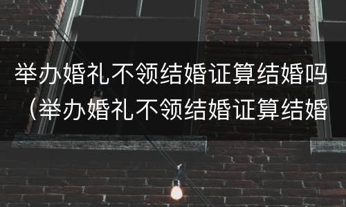 举办婚礼不领结婚证算结婚吗（举办婚礼不领结婚证算结婚吗女方）