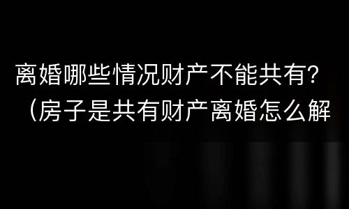 离婚哪些情况财产不能共有？（房子是共有财产离婚怎么解决比较好）