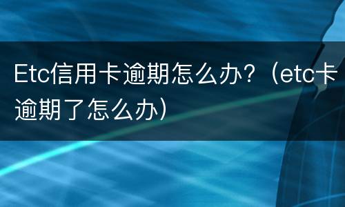 Etc信用卡逾期怎么办?（etc卡逾期了怎么办）