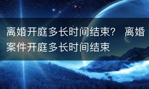 离婚开庭多长时间结束？ 离婚案件开庭多长时间结束