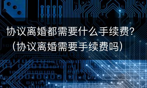协议离婚都需要什么手续费？（协议离婚需要手续费吗）