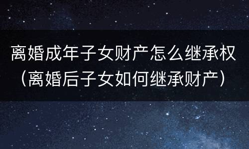 离婚成年子女财产怎么继承权（离婚后子女如何继承财产）