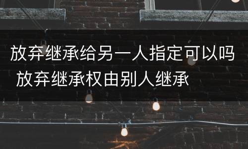 放弃继承给另一人指定可以吗 放弃继承权由别人继承