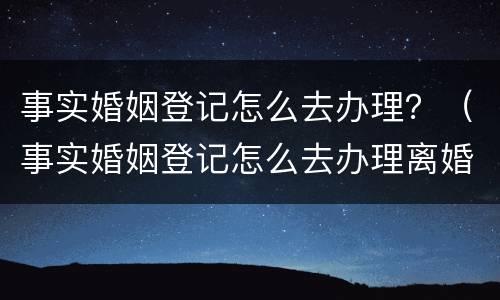事实婚姻登记怎么去办理？（事实婚姻登记怎么去办理离婚手续）