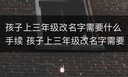 孩子上三年级改名字需要什么手续 孩子上三年级改名字需要什么手续和证件