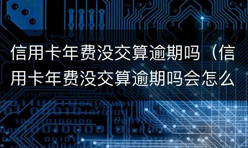 信用卡年费没交算逾期吗（信用卡年费没交算逾期吗会怎么样）