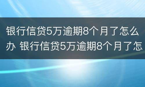 银行信贷5万逾期8个月了怎么办 银行信贷5万逾期8个月了怎么办理