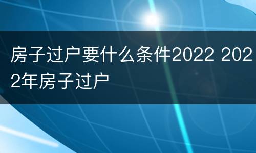 房子过户要什么条件2022 2022年房子过户