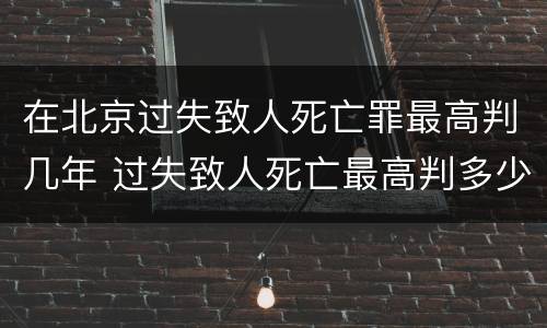 在北京过失致人死亡罪最高判几年 过失致人死亡最高判多少年