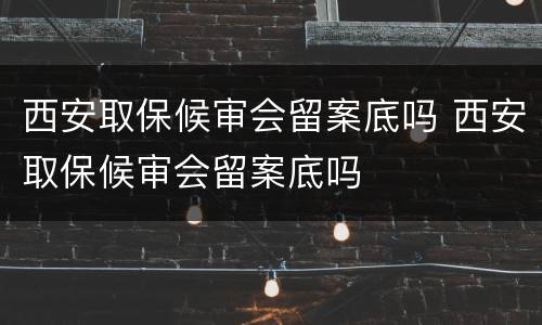 西安取保候审会留案底吗 西安取保候审会留案底吗