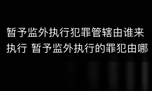 暂予监外执行犯罪管辖由谁来执行 暂予监外执行的罪犯由哪个单位执行