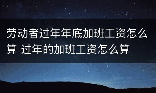 劳动者过年年底加班工资怎么算 过年的加班工资怎么算