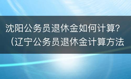 沈阳公务员退休金如何计算？（辽宁公务员退休金计算方法）