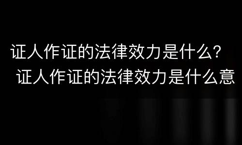 证人作证的法律效力是什么？ 证人作证的法律效力是什么意思