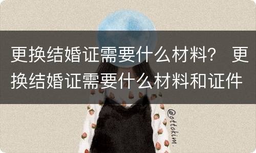 更换结婚证需要什么材料？ 更换结婚证需要什么材料和证件