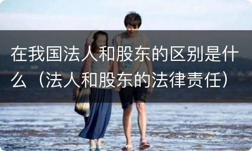 在我国法人和股东的区别是什么（法人和股东的法律责任）