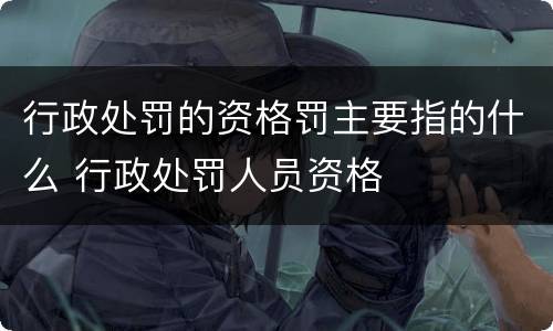 行政处罚的资格罚主要指的什么 行政处罚人员资格