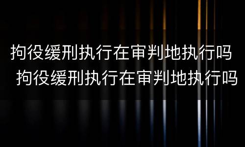 拘役缓刑执行在审判地执行吗 拘役缓刑执行在审判地执行吗要多久