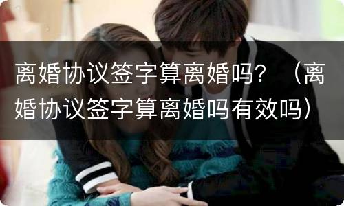 离婚协议签字算离婚吗？（离婚协议签字算离婚吗有效吗）