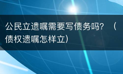 公民立遗嘱需要写债务吗？（债权遗嘱怎样立）