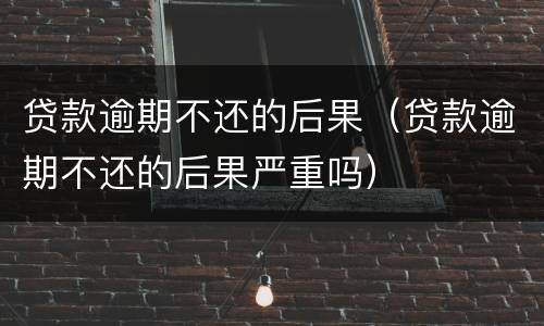 贷款逾期不还的后果（贷款逾期不还的后果严重吗）