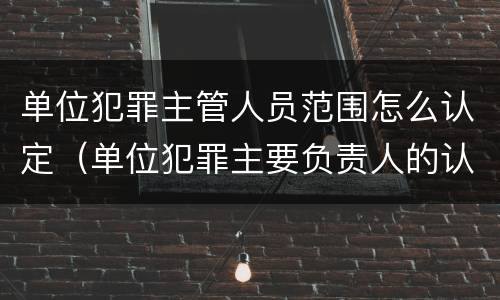 单位犯罪主管人员范围怎么认定（单位犯罪主要负责人的认定）