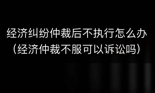 经济纠纷仲裁后不执行怎么办（经济仲裁不服可以诉讼吗）
