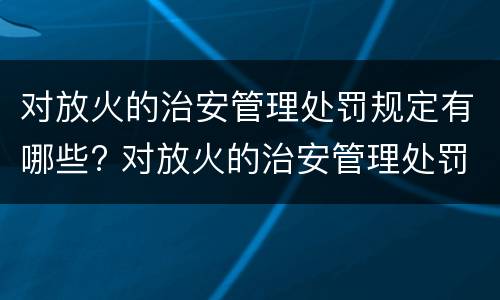 对放火的治安管理处罚规定有哪些? 对放火的治安管理处罚规定有哪些权利