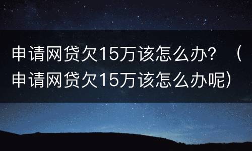 申请网贷欠15万该怎么办？（申请网贷欠15万该怎么办呢）