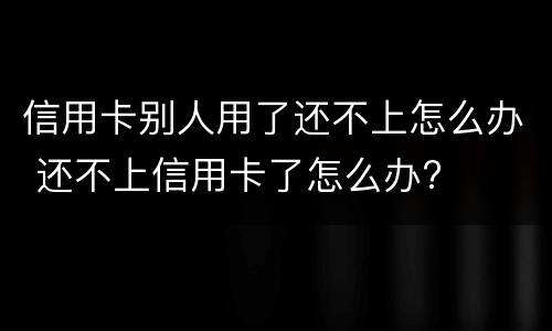 信用卡别人用了还不上怎么办 还不上信用卡了怎么办?