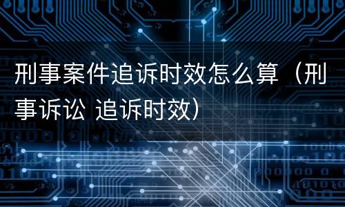 刑事案件追诉时效怎么算（刑事诉讼 追诉时效）