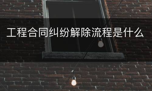 工程合同纠纷解除流程是什么