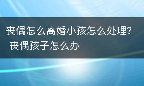 丧偶怎么离婚小孩怎么处理？ 丧偶孩子怎么办