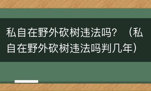 私自在野外砍树违法吗？（私自在野外砍树违法吗判几年）