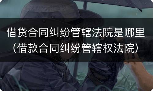借贷合同纠纷管辖法院是哪里（借款合同纠纷管辖权法院）