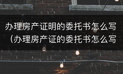 办理房产证明的委托书怎么写（办理房产证的委托书怎么写?）