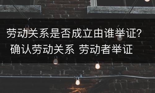 劳动关系是否成立由谁举证？ 确认劳动关系 劳动者举证