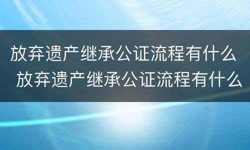 放弃遗产继承公证流程有什么 放弃遗产继承公证流程有什么影响