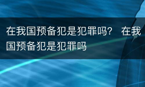 在我国预备犯是犯罪吗？ 在我国预备犯是犯罪吗