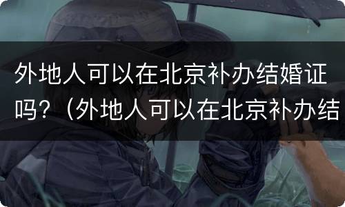 外地人可以在北京补办结婚证吗?（外地人可以在北京补办结婚证吗现在）