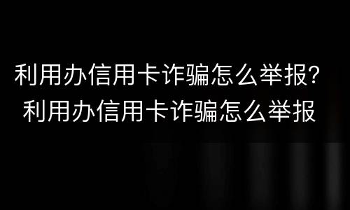 利用办信用卡诈骗怎么举报？ 利用办信用卡诈骗怎么举报