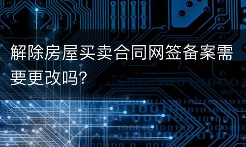 解除房屋买卖合同网签备案需要更改吗？