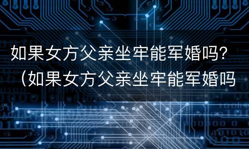 如果女方父亲坐牢能军婚吗？（如果女方父亲坐牢能军婚吗知乎）