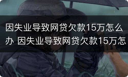 因失业导致网贷欠款15万怎么办 因失业导致网贷欠款15万怎么办理